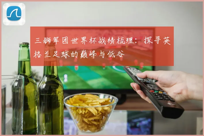 三狮军团世界杯战绩梳理:探寻英格兰足球的巅峰与低谷