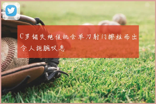 C罗错失绝佳机会单刀射门擦柱而出令人扼腕叹息