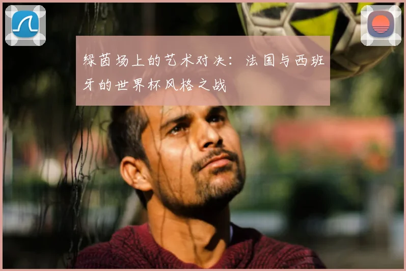 绿茵场上的艺术对决：法国与西班牙的世界杯风格之战