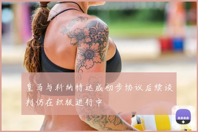 皇马与科纳特达成初步协议后续谈判仍在积极进行中