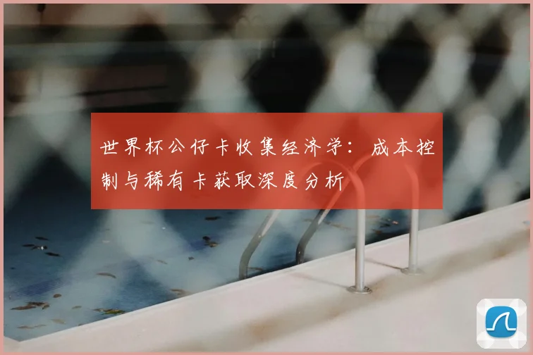 世界杯公仔卡收集经济学：成本控制与稀有卡获取深度分析