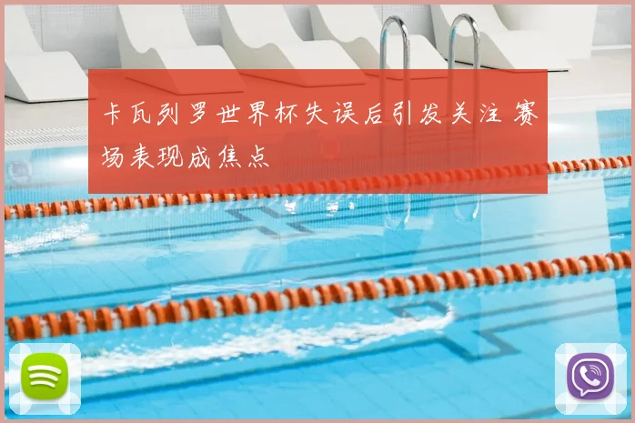 卡瓦列罗世界杯失误后引发关注 赛场表现成焦点