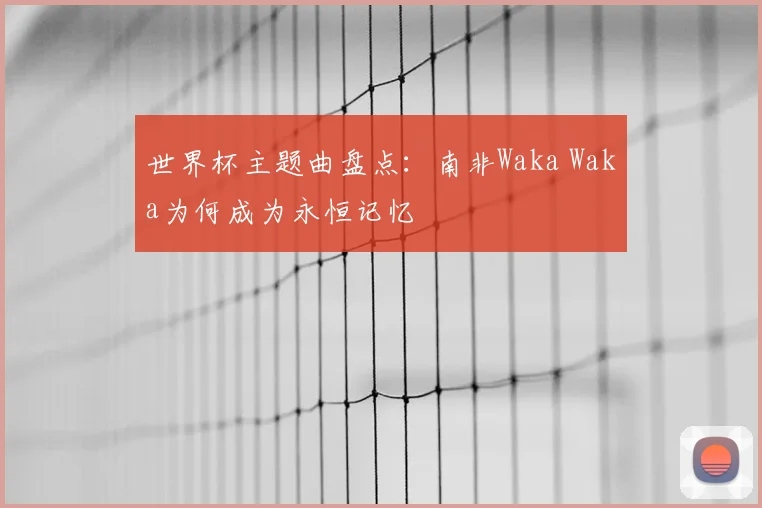 世界杯主题曲盘点:南非Waka Waka为何成为永恒记忆