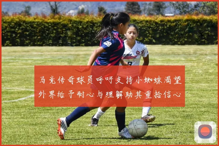 马竞传奇球员呼吁支持小蜘蛛渴望外界给予耐心与理解助其重拾信心