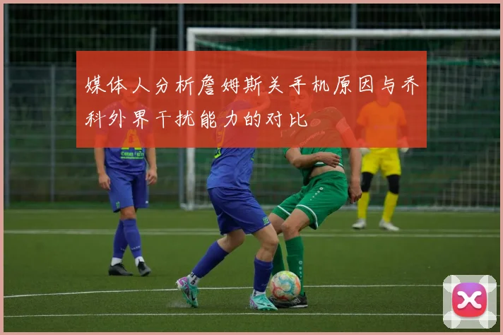 媒体人分析詹姆斯关手机原因与乔科外界干扰能力的对比