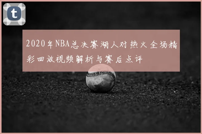 2020年NBA总决赛湖人对热火全场精彩回放视频解析与赛后点评