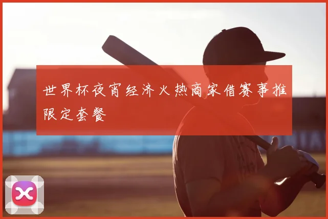 世界杯夜宵经济火热商家借赛事推限定套餐