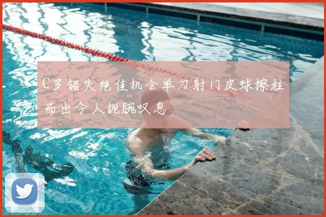 C罗错失绝佳机会单刀射门皮球擦柱而出令人扼腕叹息