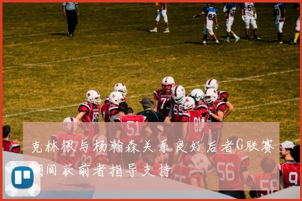 克林根与杨瀚森关系良好后者G联赛期间获前者指导支持