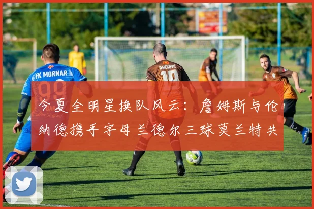 今夏全明星换队风云:詹姆斯与伦纳德携手字母兰德尔三球莫兰特共创辉煌