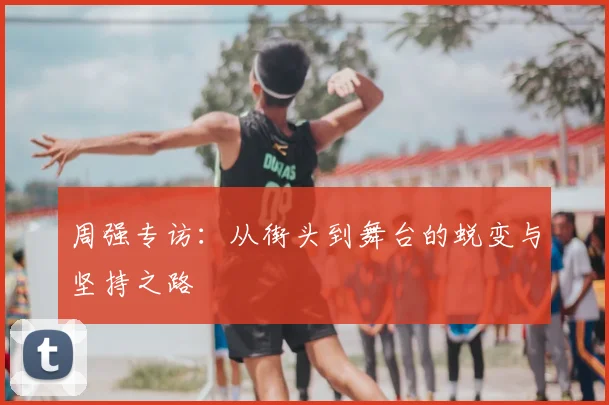 周强专访:从街头到舞台的蜕变与坚持之路