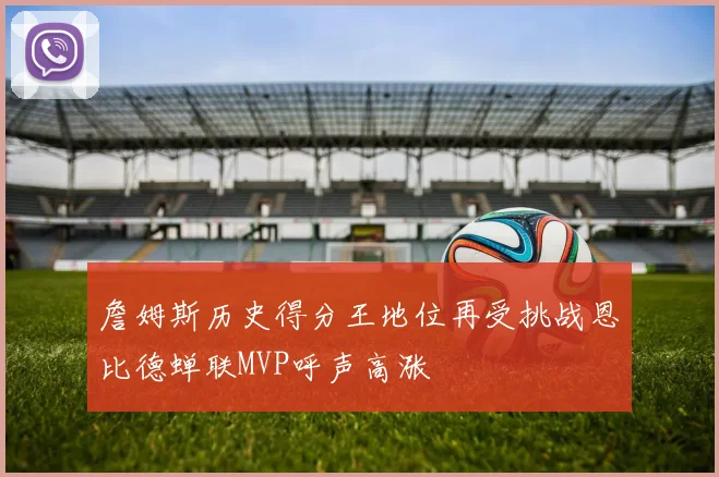 詹姆斯历史得分王地位再受挑战恩比德蝉联MVP呼声高涨