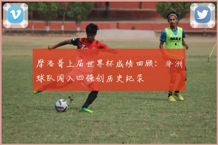 摩洛哥上届世界杯成绩回顾：非洲球队闯入四强创历史纪录