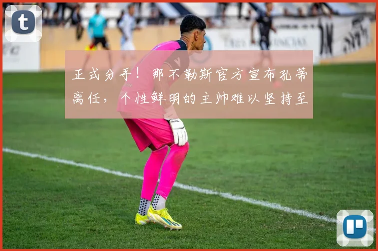 正式分手!那不勒斯官方宣布孔蒂离任,个性鲜明的主帅难以坚持至第三个赛季_欧冠_国米_意甲