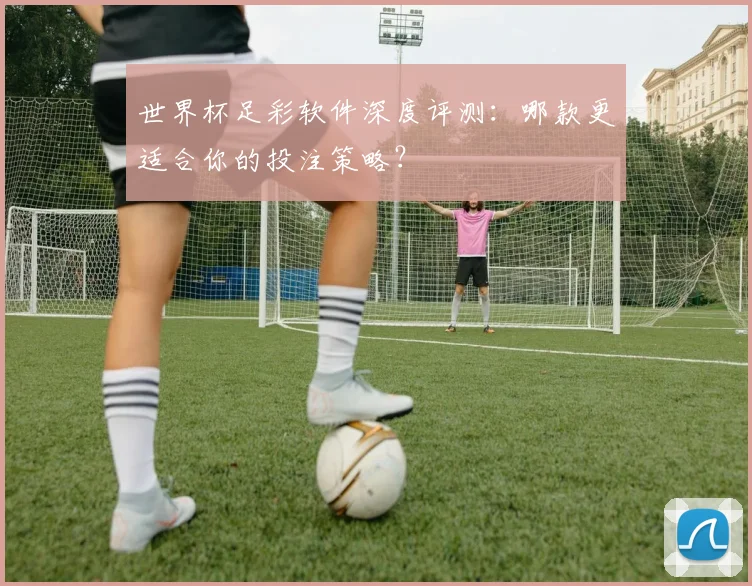 世界杯足彩软件深度评测：哪款更适合你的投注策略？