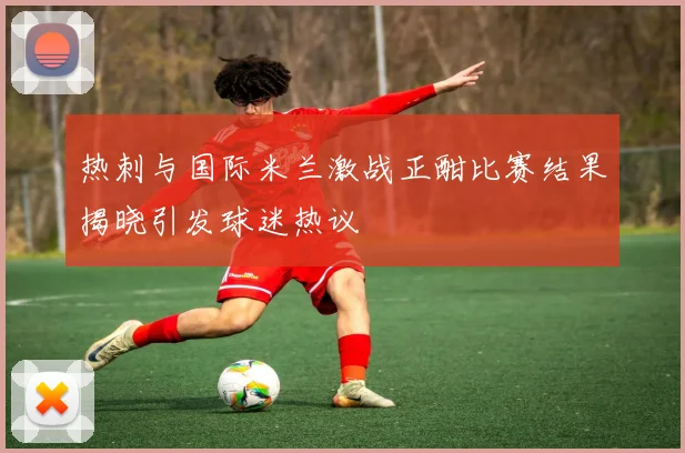 热刺与国际米兰激战正酣比赛结果揭晓引发球迷热议