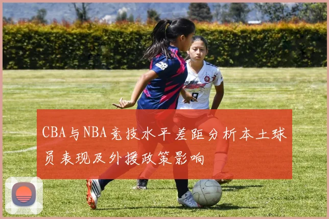 CBA与NBA竞技水平差距分析本土球员表现及外援政策影响