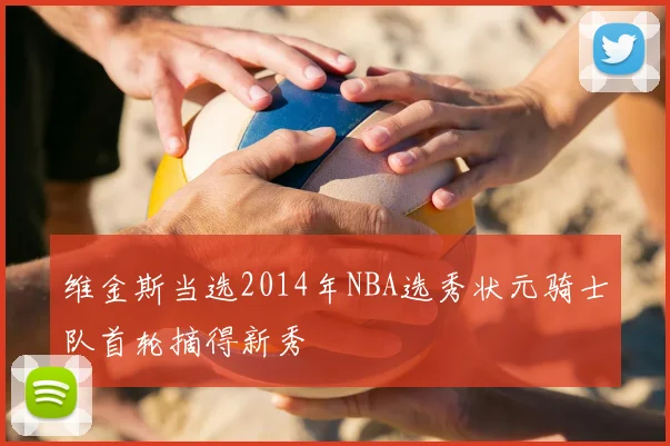 维金斯当选2014年NBA选秀状元骑士队首轮摘得新秀
