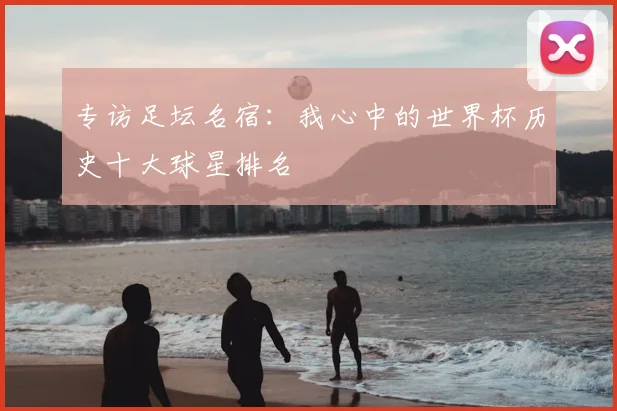 专访足坛名宿：我心中的世界杯历史十大球星排名