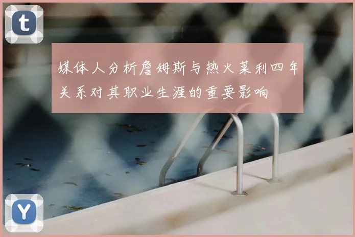 媒体人分析詹姆斯与热火莱利四年关系对其职业生涯的重要影响