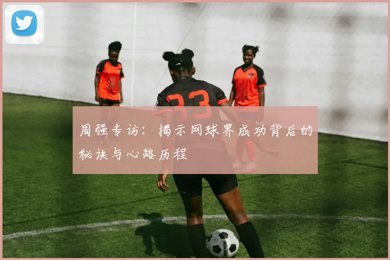 周强专访:揭示网球界成功背后的秘诀与心路历程