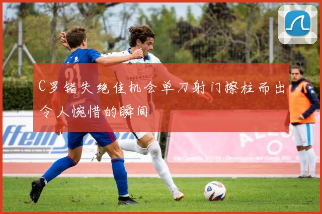 C罗错失绝佳机会单刀射门擦柱而出令人惋惜的瞬间