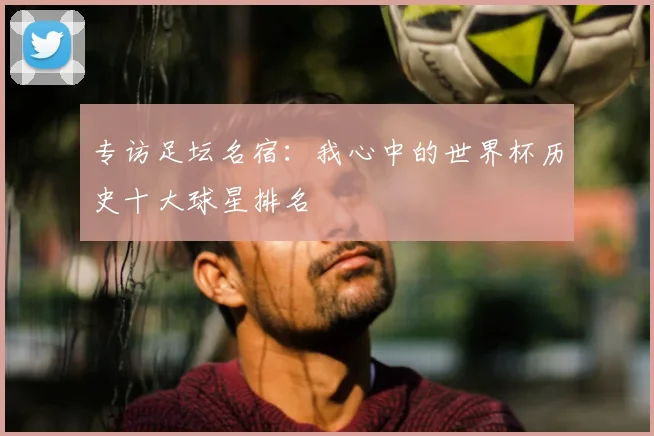 专访足坛名宿：我心中的世界杯历史十大球星排名