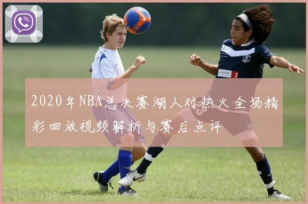 2020年NBA总决赛湖人对热火全场精彩回放视频解析与赛后点评