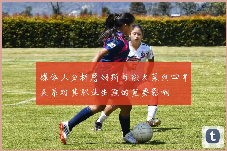 媒体人分析詹姆斯与热火莱利四年关系对其职业生涯的重要影响
