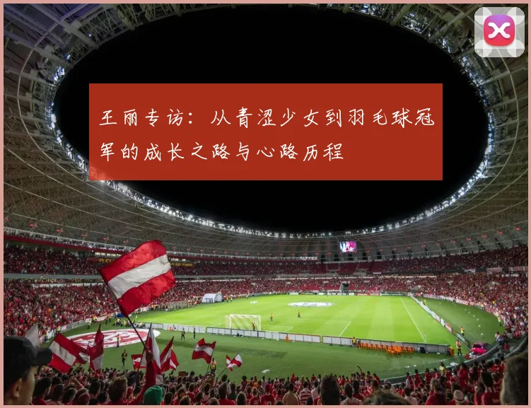 王丽专访:从青涩少女到羽毛球冠军的成长之路与心路历程