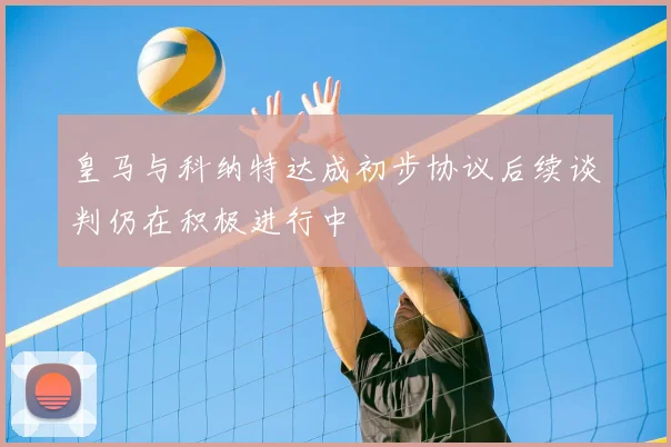 皇马与科纳特达成初步协议后续谈判仍在积极进行中