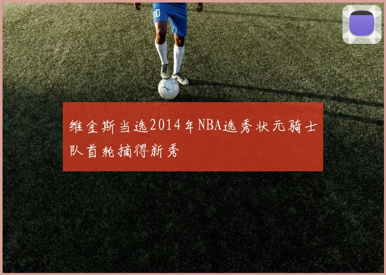 维金斯当选2014年NBA选秀状元骑士队首轮摘得新秀