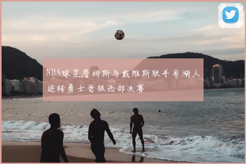 NBA球星詹姆斯与戴维斯联手率湖人逆转勇士晋级西部决赛