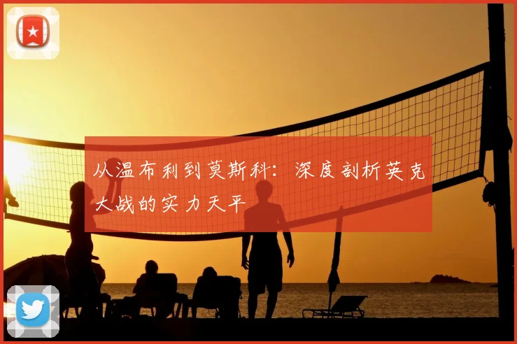 从温布利到莫斯科:深度剖析英克大战的实力天平
