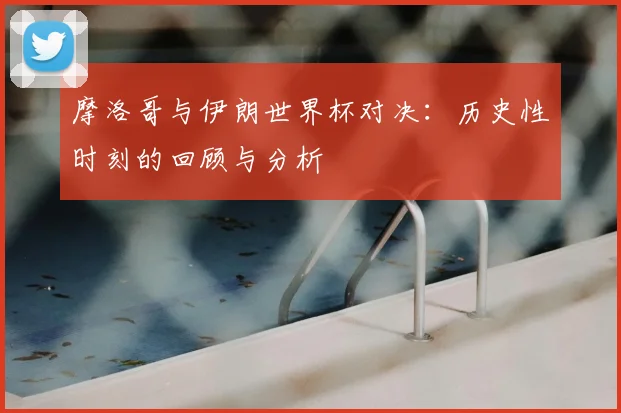 摩洛哥与伊朗世界杯对决：历史性时刻的回顾与分析