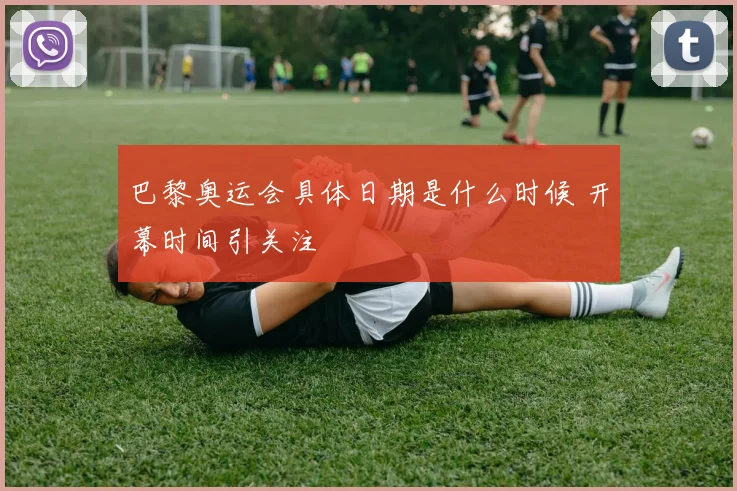 巴黎奥运会具体日期是什么时候 开幕时间引关注