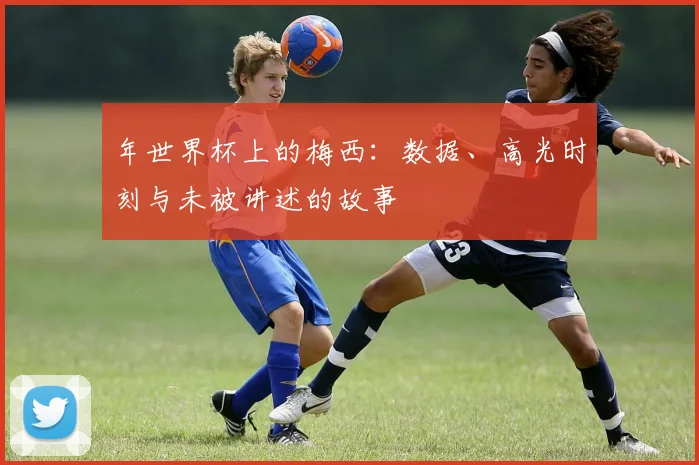 年世界杯上的梅西：数据、高光时刻与未被讲述的故事