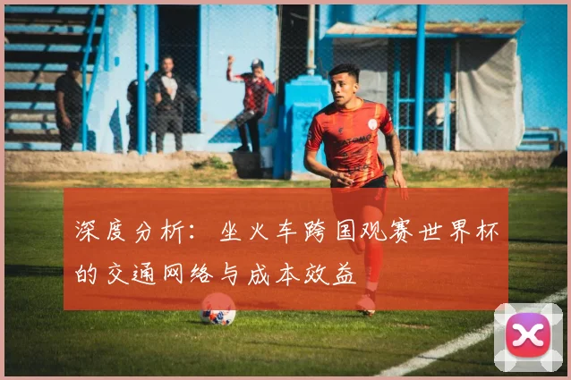深度分析：坐火车跨国观赛世界杯的交通网络与成本效益