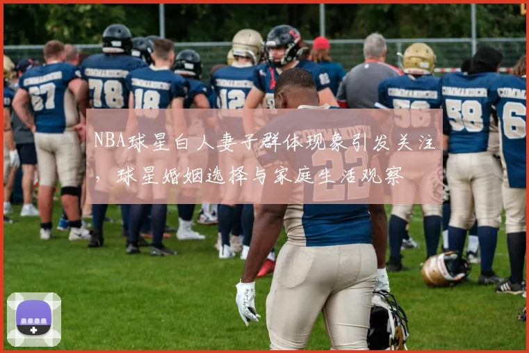 NBA球星白人妻子群体现象引发关注,球星婚姻选择与家庭生活观察