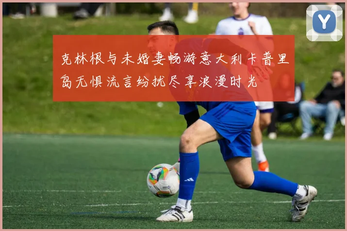 克林根与未婚妻畅游意大利卡普里岛无惧流言纷扰尽享浪漫时光