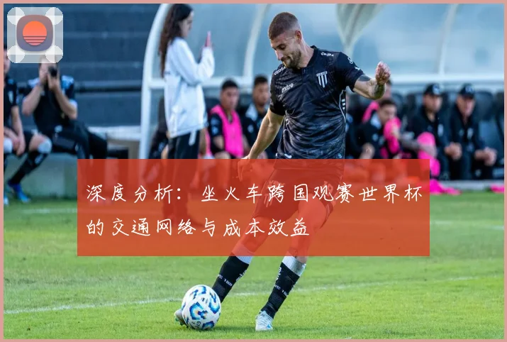深度分析：坐火车跨国观赛世界杯的交通网络与成本效益