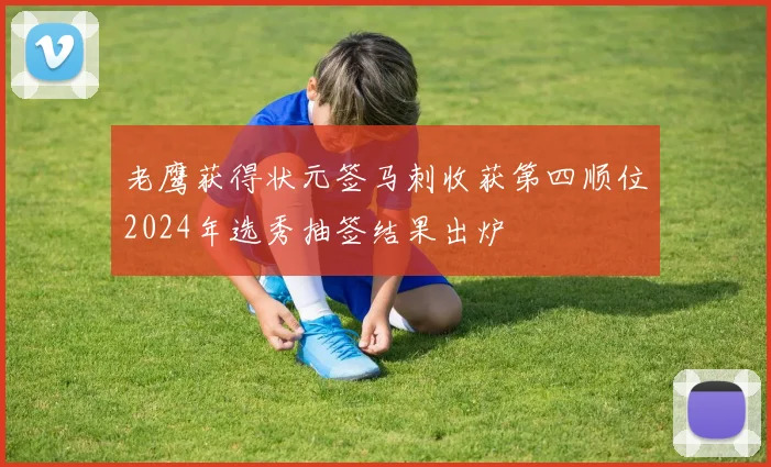 老鹰获得状元签马刺收获第四顺位2024年选秀抽签结果出炉