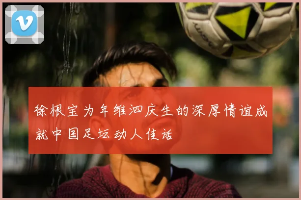 徐根宝为年维泗庆生的深厚情谊成就中国足坛动人佳话