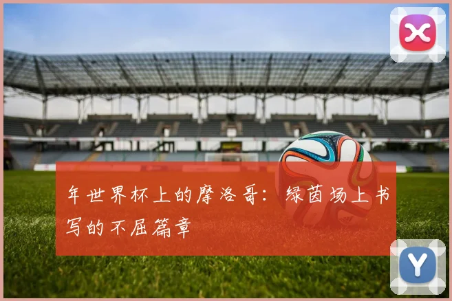 年世界杯上的摩洛哥：绿茵场上书写的不屈篇章