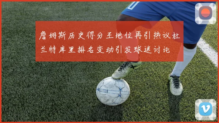 詹姆斯历史得分王地位再引热议杜兰特库里排名变动引发球迷讨论