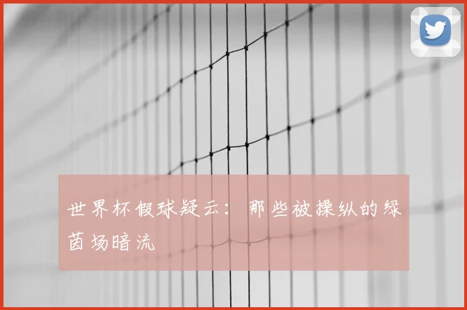 世界杯假球疑云:那些被操纵的绿茵场暗流