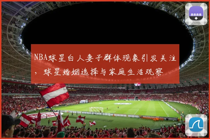 NBA球星白人妻子群体现象引发关注,球星婚姻选择与家庭生活观察