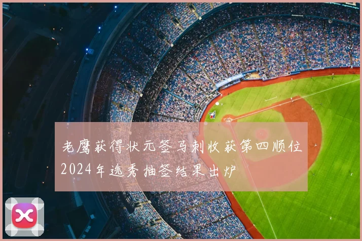 老鹰获得状元签马刺收获第四顺位2024年选秀抽签结果出炉