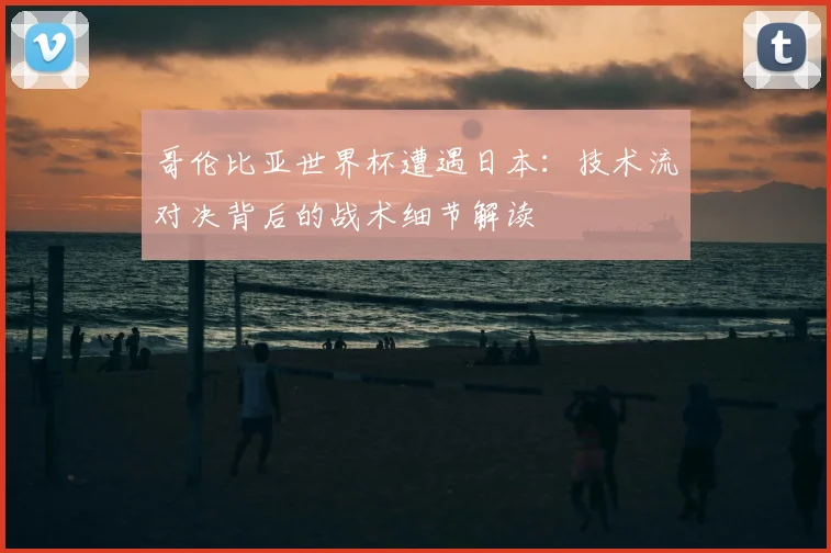 哥伦比亚世界杯遭遇日本:技术流对决背后的战术细节解读