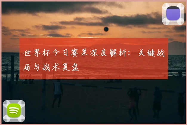 世界杯今日赛果深度解析:关键战局与战术复盘